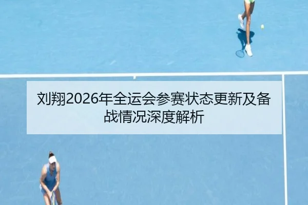 刘翔2026年全运会参赛状态更新及备战情况深度解析