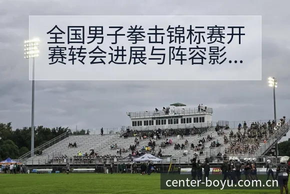 全国男子拳击锦标赛开赛转会进展与阵容影响签表全解析 - 博鱼体育App